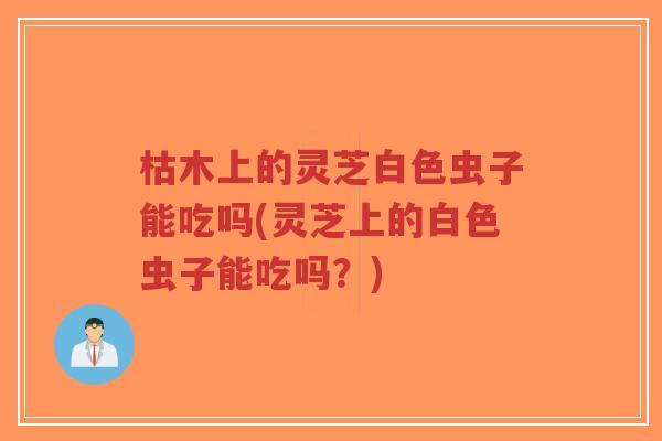 枯木上的灵芝白色虫子能吃吗(灵芝上的白色虫子能吃吗?)-第1张图片-超越 枯木上的灵芝白色虫子能吃吗(灵芝上的白色虫子能吃吗?)-第1张图片-超越