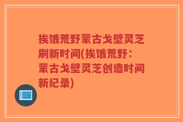 挨饿荒野蒙古戈壁灵芝刷新时间(挨饿荒野:蒙古戈壁灵芝创造时间新纪录)-第1张图片-超越 挨饿荒野蒙古戈壁灵芝刷新时间(挨饿荒野:蒙古戈壁灵芝创造时间新纪录)-第1张图片-超越