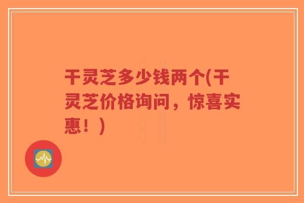 干灵芝多少钱两个(干灵芝价格询问,惊喜实惠!)-第1张图片-超越 干灵芝多少钱两个(干灵芝价格询问,惊喜实惠!)-第1张图片-超越