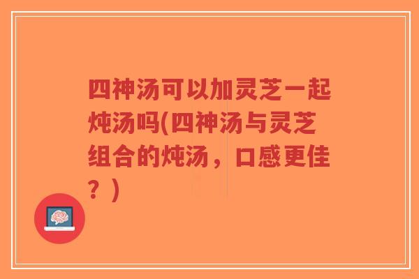 四神汤可以加灵芝一起炖汤吗(四神汤与灵芝组合的炖汤,口感更佳?)-第1张图片-超越 四神汤可以加灵芝一起炖汤吗(四神汤与灵芝组合的炖汤,口感更佳?)-第1张图片-超越