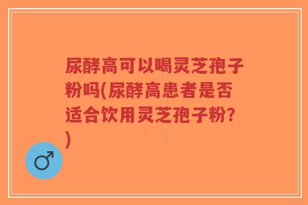 尿酵高可以喝灵芝孢子粉吗(尿酵高患者是否适合饮用灵芝孢子粉?)-第1张图片-超越 尿酵高可以喝灵芝孢子粉吗(尿酵高患者是否适合饮用灵芝孢子粉?)-第1张图片-超越