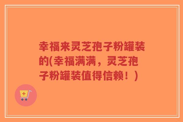 幸福来灵芝孢子粉罐装的(幸福满满,灵芝孢子粉罐装值得信赖!)-第1张图片-超越 幸福来灵芝孢子粉罐装的(幸福满满,灵芝孢子粉罐装值得信赖!)-第1张图片-超越