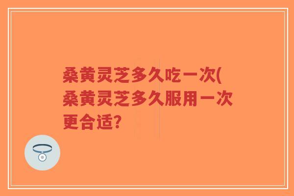 桑黄灵芝多久吃一次(桑黄灵芝多久服用一次更合适？-第1张图片-超越