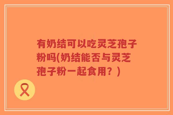 有奶结可以吃灵芝孢子粉吗(奶结能否与灵芝孢子粉一起食用?)-第1张图片-超越 有奶结可以吃灵芝孢子粉吗(奶结能否与灵芝孢子粉一起食用?)-第1张图片-超越
