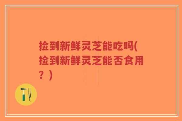 捡到新鲜灵芝能吃吗(捡到新鲜灵芝能否食用？)-第1张图片-超越