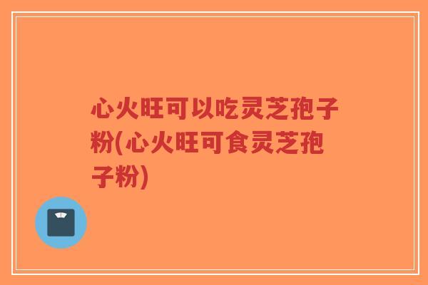 心火旺可以吃灵芝孢子粉(心火旺可食灵芝孢子粉)-第1张图片-超越 心火旺可以吃灵芝孢子粉(心火旺可食灵芝孢子粉)-第1张图片-超越