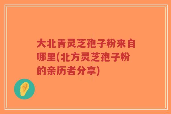 大北青灵芝孢子粉来自哪里(北方灵芝孢子粉的亲历者分享)-第1张图片-超越 大北青灵芝孢子粉来自哪里(北方灵芝孢子粉的亲历者分享)-第1张图片-超越