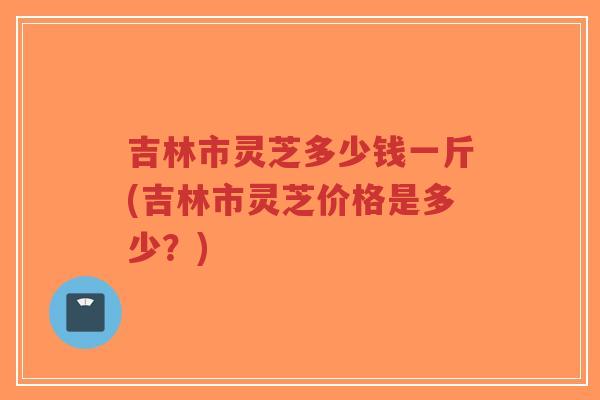吉林市灵芝多少钱一斤(吉林市灵芝价格是多少?)-第1张图片-超越 吉林市灵芝多少钱一斤(吉林市灵芝价格是多少?)-第1张图片-超越