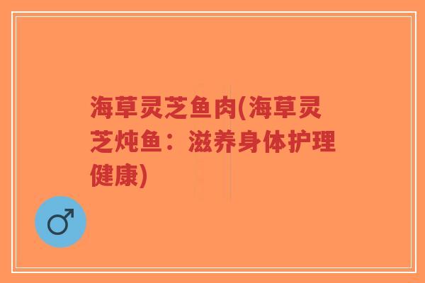 海草灵芝鱼肉(海草灵芝炖鱼:滋养身体护理健康)-第1张图片-超越 海草灵芝鱼肉(海草灵芝炖鱼:滋养身体护理健康)-第1张图片-超越