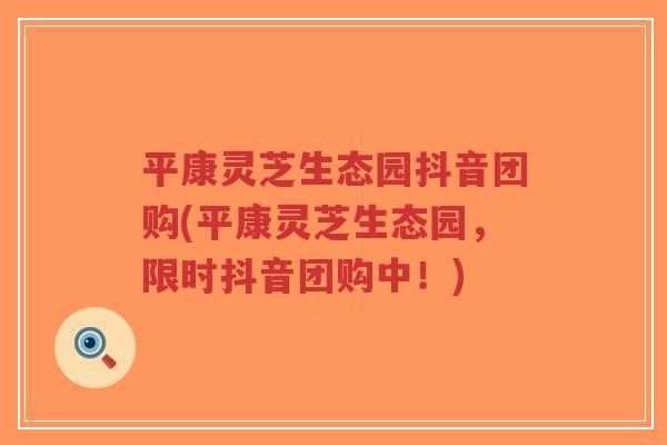 平康灵芝生态园抖音团购(平康灵芝生态园，限时抖音团购中！)-第1张图片-超越