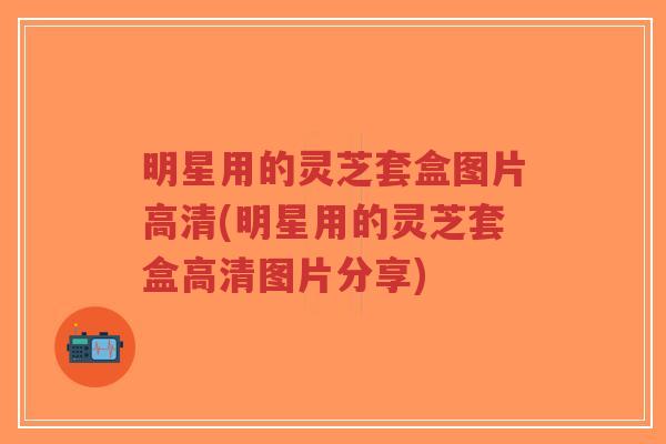 明星用的灵芝套盒图片高清(明星用的灵芝套盒高清图片分享)-第1张图片-超越 明星用的灵芝套盒图片高清(明星用的灵芝套盒高清图片分享)-第1张图片-超越