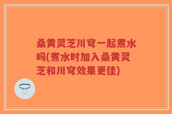 桑黄灵芝川穹一起煮水吗(煮水时加入桑黄灵芝和川穹效果更佳)-第1张图片-超越 桑黄灵芝川穹一起煮水吗(煮水时加入桑黄灵芝和川穹效果更佳)-第1张图片-超越