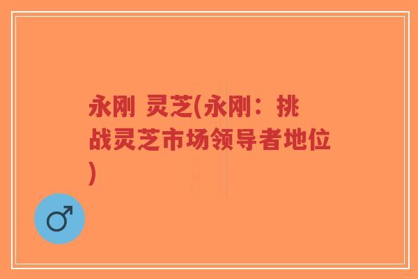 永刚 灵芝(永刚:挑战灵芝市场领导者地位)-第1张图片-超越 永刚 灵芝(永刚:挑战灵芝市场领导者地位)-第1张图片-超越