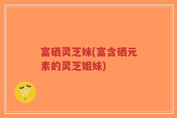 富硒灵芝妹(富含硒元素的灵芝姐妹)-第1张图片-超越