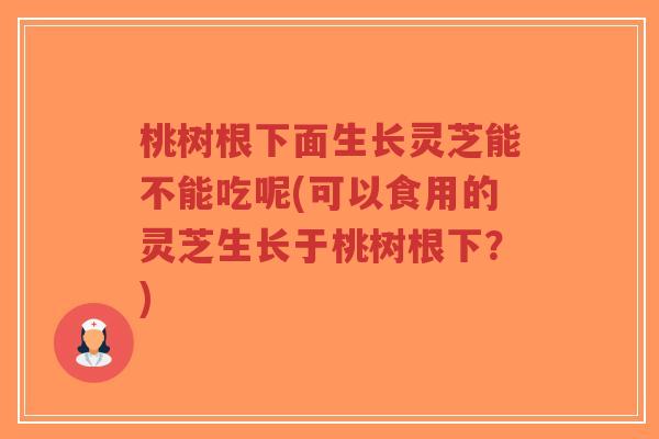 桃树根下面生长灵芝能不能吃呢(可以食用的灵芝生长于桃树根下？)-第1张图片-超越