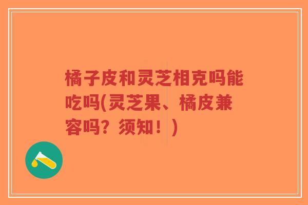 橘子皮和灵芝相克吗能吃吗(灵芝果、橘皮兼容吗?须知!)-第1张图片-超越 橘子皮和灵芝相克吗能吃吗(灵芝果、橘皮兼容吗?须知!)-第1张图片-超越
