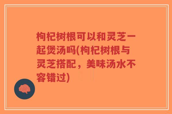 枸杞树根可以和灵芝一起煲汤吗(枸杞树根与灵芝搭配,美味汤水不容错过)-第1张图片-超越 枸杞树根可以和灵芝一起煲汤吗(枸杞树根与灵芝搭配,美味汤水不容错过)-第1张图片-超越