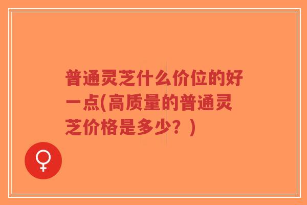 普通灵芝什么价位的好一点(高质量的普通灵芝价格是多少?)-第1张图片-超越 普通灵芝什么价位的好一点(高质量的普通灵芝价格是多少?)-第1张图片-超越