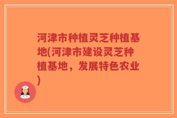 河津市种植灵芝种植基地(河津市建设灵芝种植基地，发展特色农业)-第1张图片-超越