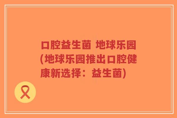 口腔益生菌 地球乐园(地球乐园推出口腔健康新选择:益生菌)-第1张图片-超越 口腔益生菌 地球乐园(地球乐园推出口腔健康新选择:益生菌)-第1张图片-超越