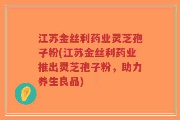 江苏金丝利药业灵芝孢子粉(江苏金丝利药业推出灵芝孢子粉,助力养生良品)-第1张图片-超越 江苏金丝利药业灵芝孢子粉(江苏金丝利药业推出灵芝孢子粉,助力养生良品)-第1张图片-超越