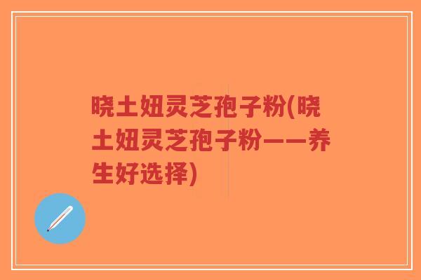 晓土妞灵芝孢子粉(晓土妞灵芝孢子粉——养生好选择)-第1张图片-超越 晓土妞灵芝孢子粉(晓土妞灵芝孢子粉——养生好选择)-第1张图片-超越