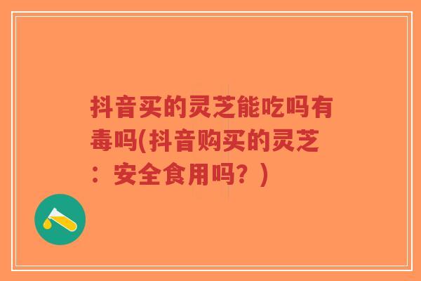 抖音买的灵芝能吃吗有毒吗(抖音购买的灵芝:安全食用吗?)-第1张图片-超越 抖音买的灵芝能吃吗有毒吗(抖音购买的灵芝:安全食用吗?)-第1张图片-超越