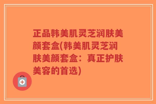 正品韩美肌灵芝润肤美颜套盒(韩美肌灵芝润肤美颜套盒：真正护肤美容的首选)-第1张图片-超越