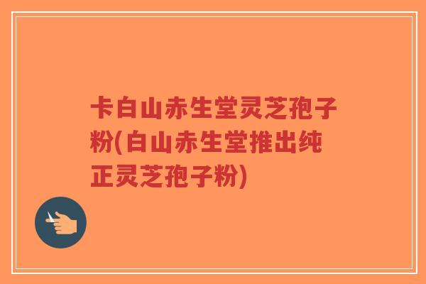 卡白山赤生堂灵芝孢子粉(白山赤生堂推出纯正灵芝孢子粉)-第1张图片-超越 卡白山赤生堂灵芝孢子粉(白山赤生堂推出纯正灵芝孢子粉)-第1张图片-超越