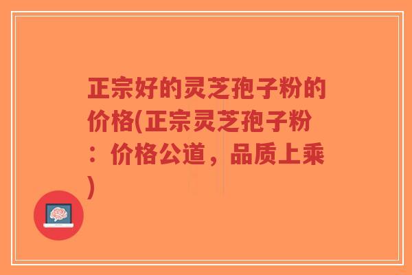 正宗好的灵芝孢子粉的价格(正宗灵芝孢子粉：价格公道，品质上乘)-第1张图片-超越