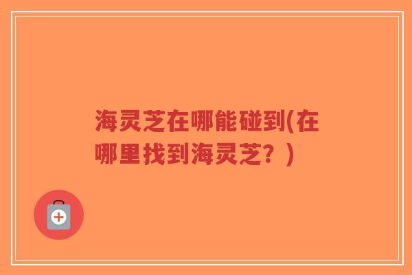 海灵芝在哪能碰到(在哪里找到海灵芝?)-第1张图片-超越 海灵芝在哪能碰到(在哪里找到海灵芝?)-第1张图片-超越
