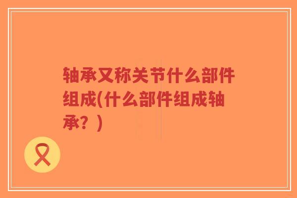 轴承又称关节什么部件组成(什么部件组成轴承？)-第1张图片-超越