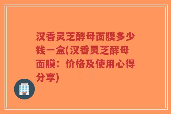 汉香灵芝酵母面膜多少钱一盒(汉香灵芝酵母面膜:价格及使用心得分享)-第1张图片-超越 汉香灵芝酵母面膜多少钱一盒(汉香灵芝酵母面膜:价格及使用心得分享)-第1张图片-超越