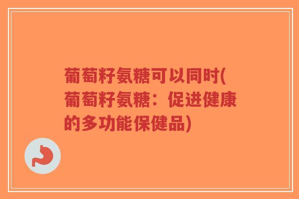葡萄籽氨糖可以同时(葡萄籽氨糖：促进健康的多功能保健品)-第1张图片-超越