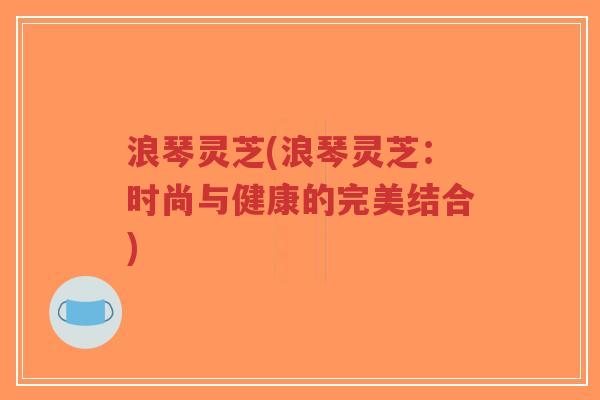 浪琴灵芝(浪琴灵芝：时尚与健康的完美结合)-第1张图片-超越