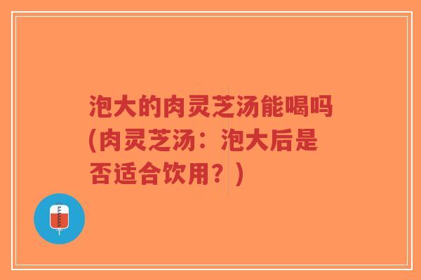 泡大的肉灵芝汤能喝吗(肉灵芝汤:泡大后是否适合饮用?)-第1张图片-超越 泡大的肉灵芝汤能喝吗(肉灵芝汤:泡大后是否适合饮用?)-第1张图片-超越