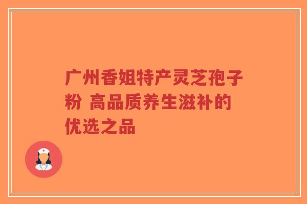广州香姐特产灵芝孢子粉 高品质养生滋补的优选之品-第1张图片-超越
