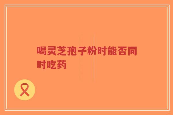 喝灵芝孢子粉时能否同时吃药-第1张图片-超越 喝灵芝孢子粉时能否同时吃药-第1张图片-超越