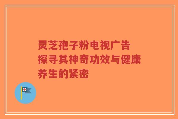 灵芝孢子粉电视广告 探寻其神奇功效与健康养生的紧密-第1张图片-超越 灵芝孢子粉电视广告 探寻其神奇功效与健康养生的紧密-第1张图片-超越
