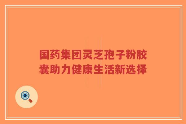 国药集团灵芝孢子粉胶囊助力健康生活新选择-第1张图片-超越 国药集团灵芝孢子粉胶囊助力健康生活新选择-第1张图片-超越