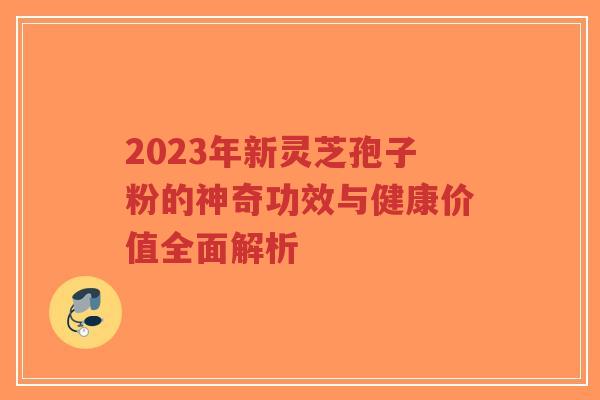 2023年新灵芝孢子粉的神奇功效与健康价值全面解析-第1张图片-超越