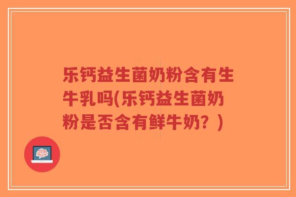 乐钙益生菌奶粉含有生牛乳吗(乐钙益生菌奶粉是否含有鲜牛奶？)-第1张图片-超越