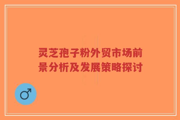 灵芝孢子粉外贸市场前景分析及发展策略探讨-第1张图片-超越 灵芝孢子粉外贸市场前景分析及发展策略探讨-第1张图片-超越