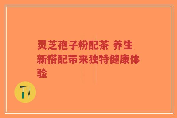 灵芝孢子粉配茶 养生新搭配带来独特健康体验-第1张图片-超越