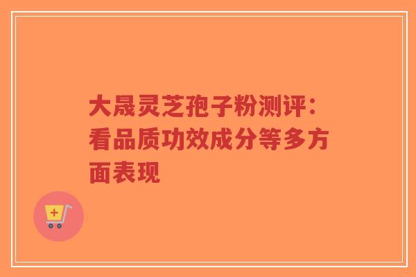 大晟灵芝孢子粉测评：看品质功效成分等多方面表现-第1张图片-超越