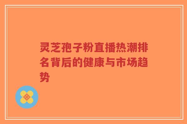 灵芝孢子粉直播热潮排名背后的健康与市场趋势-第1张图片-超越 灵芝孢子粉直播热潮排名背后的健康与市场趋势-第1张图片-超越