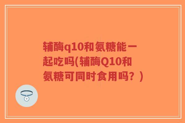 辅酶q10和氨糖能一起吃吗(辅酶Q10和氨糖可同时食用吗?)-第1张图片-超越 辅酶q10和氨糖能一起吃吗(辅酶Q10和氨糖可同时食用吗?)-第1张图片-超越