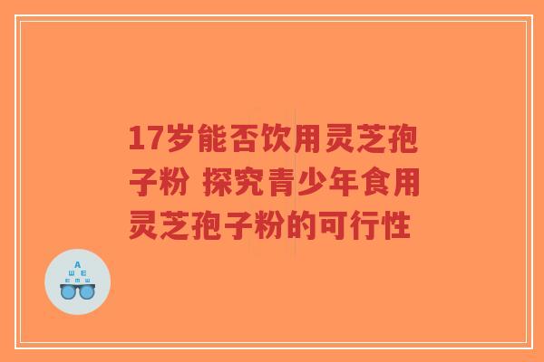 17岁能否饮用灵芝孢子粉 探究青少年食用灵芝孢子粉的可行性-第1张图片-超越 17岁能否饮用灵芝孢子粉 探究青少年食用灵芝孢子粉的可行性-第1张图片-超越