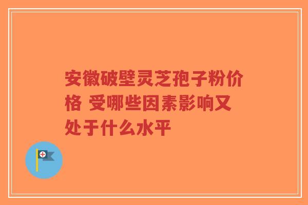 安徽破壁灵芝孢子粉价格 受哪些因素影响又处于什么水平-第1张图片-超越