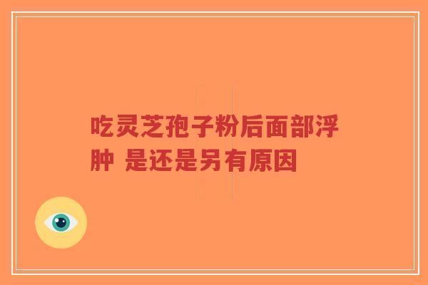 吃灵芝孢子粉后面部浮肿 是还是另有原因-第1张图片-超越 吃灵芝孢子粉后面部浮肿 是还是另有原因-第1张图片-超越